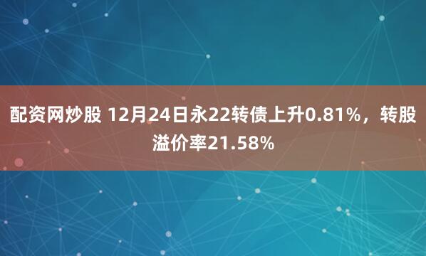 配资网炒股 12月24日永22转债上升0.81%，转股溢价率21.58%