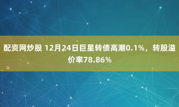 配资网炒股 12月24日巨星转债高潮0.1%，转股溢价率78.86%