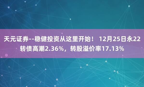 天元证券--稳健投资从这里开始！ 12月25日永22转债高潮2.36%，转股溢价率17.13%