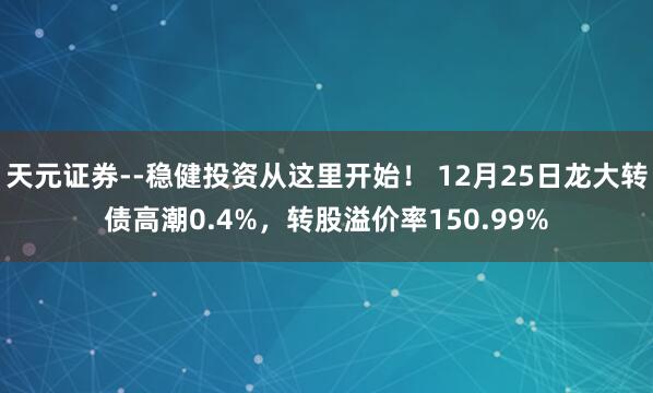 天元证券--稳健投资从这里开始！ 12月25日龙大转债高潮0.4%，转股溢价率150.99%