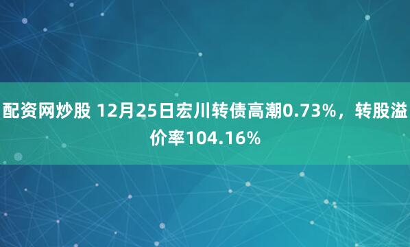 配资网炒股 12月25日宏川转债高潮0.73%，转股溢价率104.16%