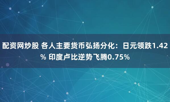配资网炒股 各人主要货币弘扬分化：日元领跌1.42% 印度卢比逆势飞腾0.75%