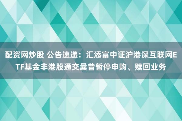 配资网炒股 公告速递：汇添富中证沪港深互联网ETF基金非港股通交曩昔暂停申购、赎回业务