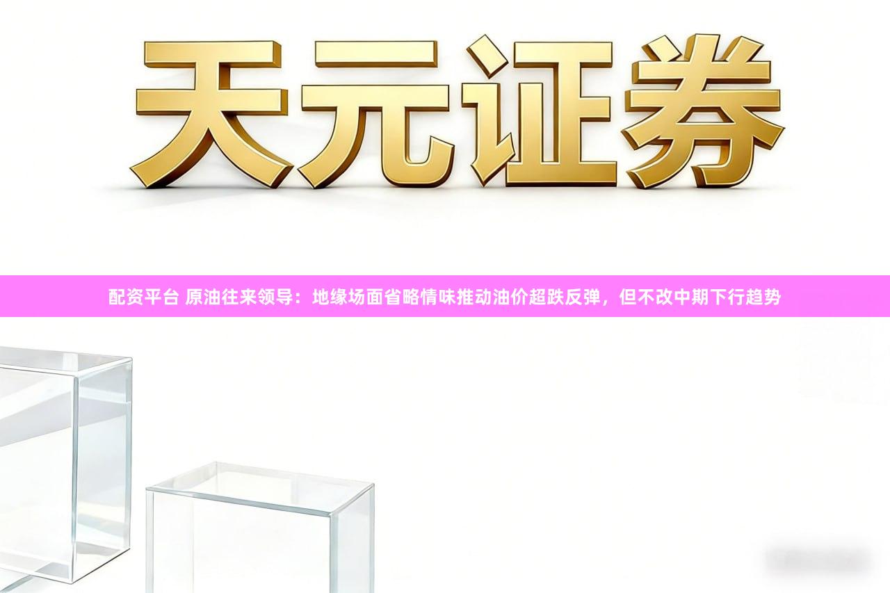 配资平台 原油往来领导：地缘场面省略情味推动油价超跌反弹，但不改中期下行趋势