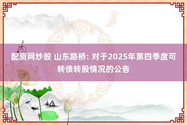 配资网炒股 山东路桥: 对于2025年第四季度可转债转股情况的公告