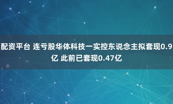 配资平台 连亏股华体科技一实控东说念主拟套现0.9亿 此前已套现0.47亿