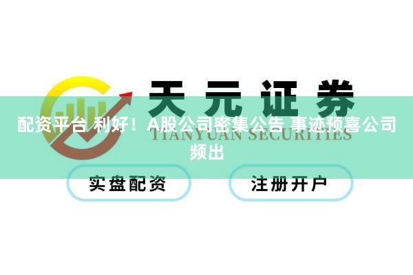 配资平台 利好！A股公司密集公告 事迹预喜公司频出