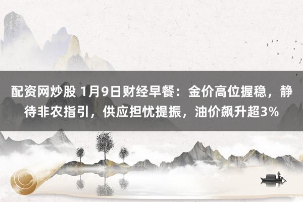 配资网炒股 1月9日财经早餐：金价高位握稳，静待非农指引，供应担忧提振，油价飙升超3%