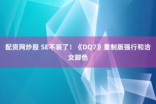 配资网炒股 SE不装了！《DQ7》重制版强行和洽女脚色