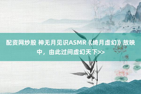配资网炒股 神无月见识ASMR《绮月虚幻》放映中，由此过问虚幻天下>>